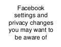 Facebook settings and privacy changes you may want to be aware of