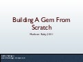 If you've ever looked into how to create Gems, you've probably seen a bunch of ways to do that. Project generators like Hoe, Jeweler, and the like offer some nice ways to get started, but they may often be overkill for many projects. If you're just starting out, why not learn to do it from scratch?
In this talk, we'll create our own gem from scratch, using only things that are provided by Ruby, its standard library, and RubyGems to craft a simple gem.
You'll learn how to set up a project, how to write and run tests, how to use Rake to quickly build the gem, and even how to create a gem that installs an executable command-line program. Building A Gem From Scratch