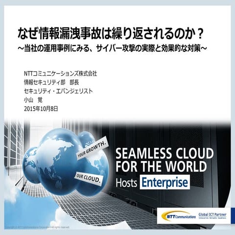 なぜ情報漏洩事故は繰り返されるのか？ ～当社の運用事例にみる、サイバー攻撃の実際と効果的な対策～ NTTコミュニケーションズ　セキュリティ・エバンジェリス...