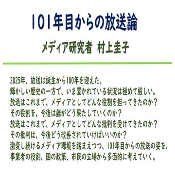 101年目からの放送論(メディア研究者・村上圭子）2025年、放送は誕生から100年を迎えた。輝かしい歴史の一方で、いま置かれている状況は極めて厳しい。放送はこれまで、メディアとしてどんな役割を担ってきたのか？その役割を、今後は誰がどう果たしていくのか？放送はこれまで、メディアとしてどんな批判を受けてきたのか？その批判は、今後どう改善されていけばいいのか？激変し続けるメディア環境を踏まえつつ、101年目からの放送の姿を、 事業者の役割、国の政策、市民の立場から多面的に考えていく。
