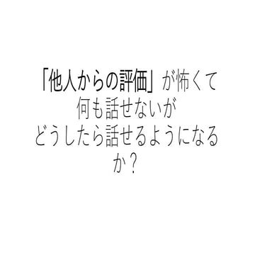 「他人からの評価」が怖くて何も話せないがどうしたら話せるようになるか？