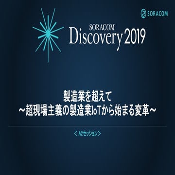 SORACOM Discovery 2019  A2 パネルセッション  製造業を超えて 〜超現場主義の製造業IoTから始まる変革〜 