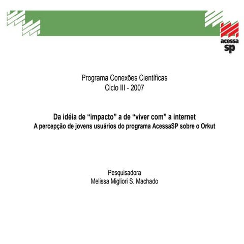 Observatório da Cultura Digital - Conexões Científicas Ciclo III 2006 - 2007 Da idéia de “impacto” a de “viver com” a internet A percepção de jovens usuários do programa AcessaSP sobre o Orku