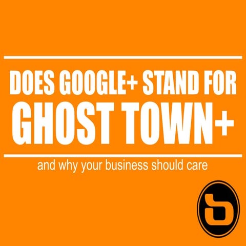 Does Google+ Stand for Ghost-town+? And 7 Reasons Why Your Business Should Care