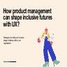 How Product Managers Can Shape Inclusive Futures with UX
